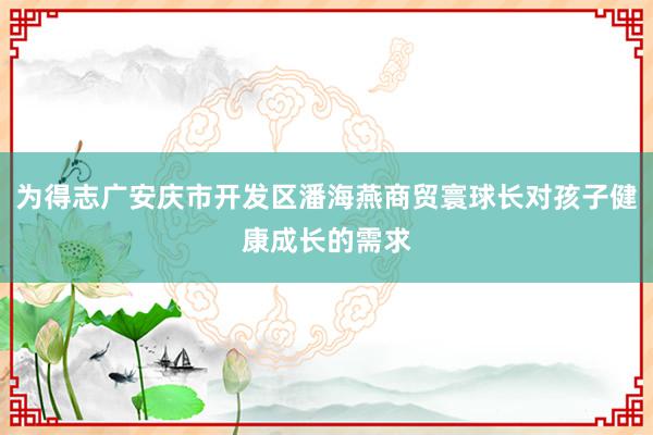 为得志广安庆市开发区潘海燕商贸寰球长对孩子健康成长的需求